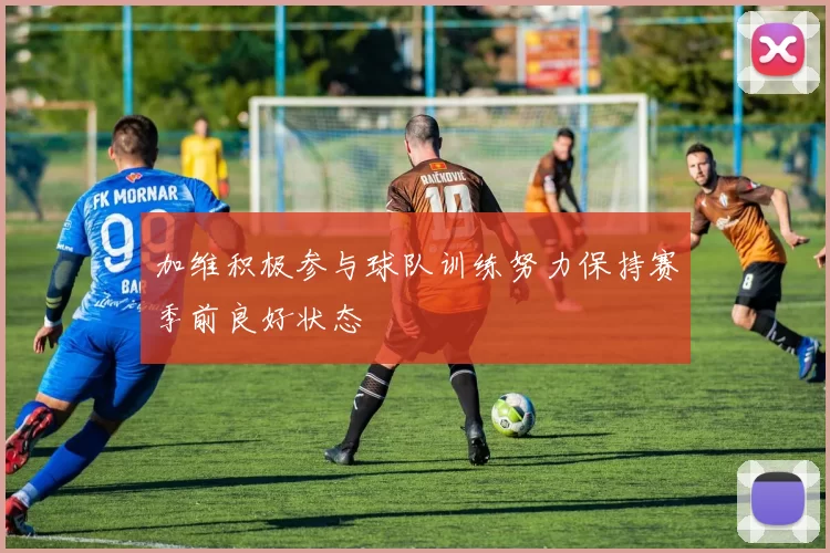加维积极参与球队训练努力保持赛季前良好状态