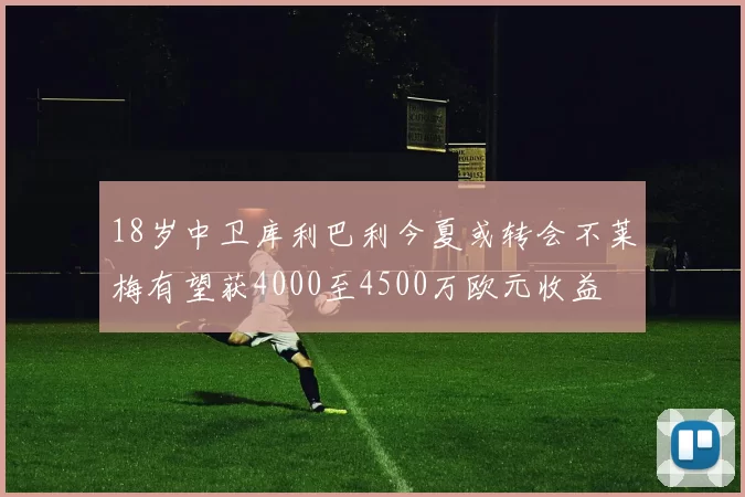 18岁中卫库利巴利今夏或转会不莱梅有望获4000至4500万欧元收益