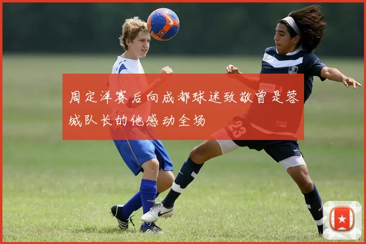 周定洋赛后向成都球迷致敬曾是蓉城队长的他感动全场
