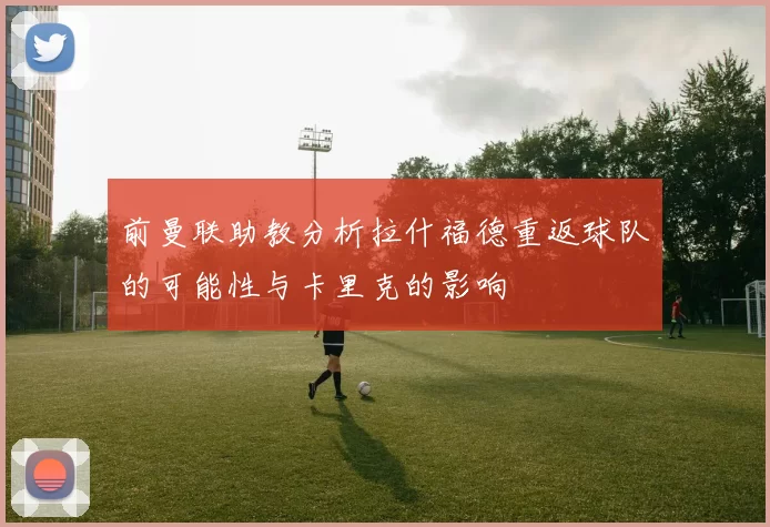 前曼联助教分析拉什福德重返球队的可能性与卡里克的影响