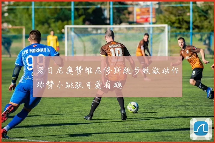 若日尼奥赞维尼修斯跳步致敬动作称赞小跳跃可爱有趣