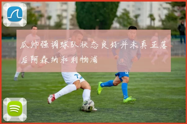 瓜帅强调球队状态良好并未真正落后阿森纳和利物浦