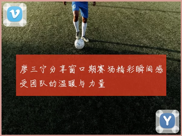 廖三宁分享窗口期赛场精彩瞬间感受团队的温暖与力量