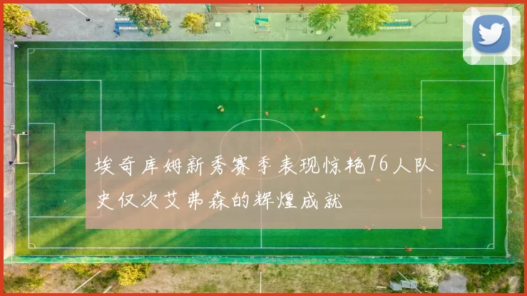 埃奇库姆新秀赛季表现惊艳76人队史仅次艾弗森的辉煌成就