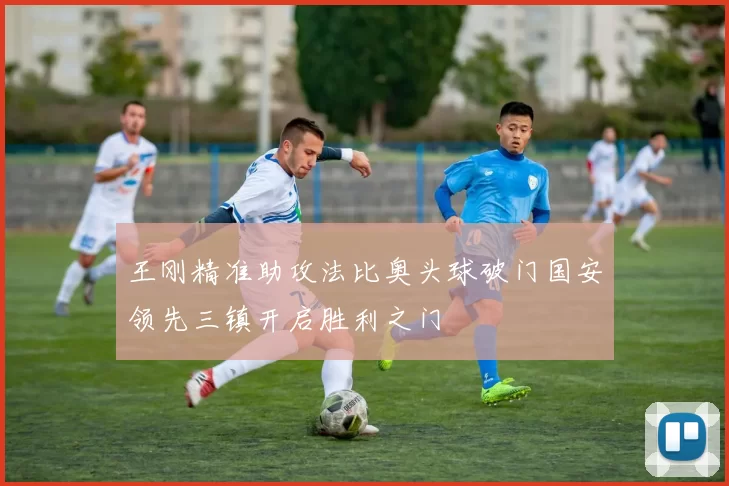 王刚精准助攻法比奥头球破门国安领先三镇开启胜利之门