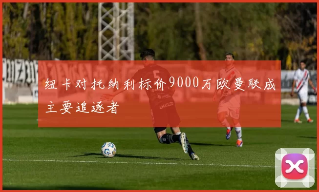 纽卡对托纳利标价9000万欧曼联成主要追逐者