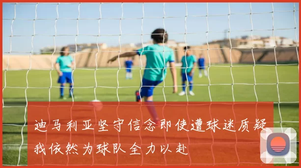 迪马利亚坚守信念即使遭球迷质疑我依然为球队全力以赴