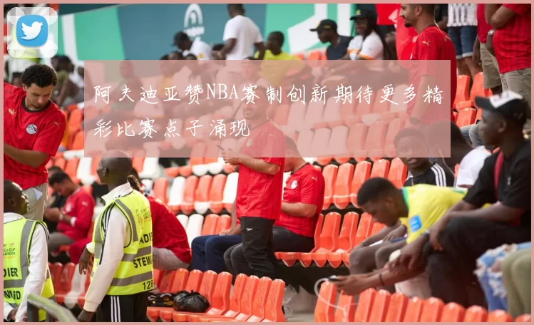 阿夫迪亚赞NBA赛制创新期待更多精彩比赛点子涌现