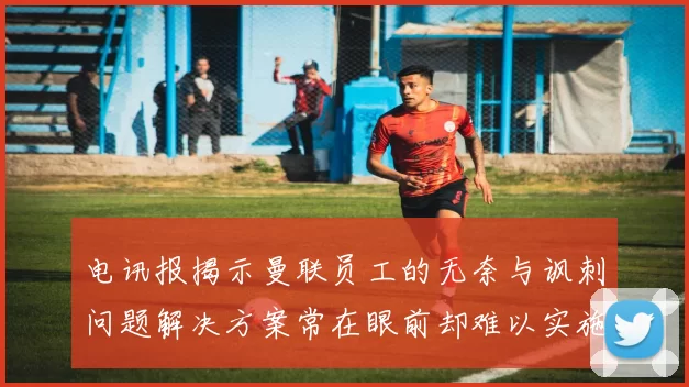 电讯报揭示曼联员工的无奈与讽刺问题解决方案常在眼前却难以实施
