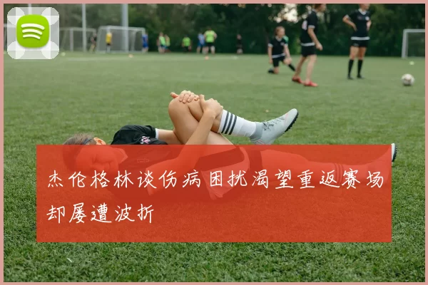 杰伦格林谈伤病困扰渴望重返赛场却屡遭波折