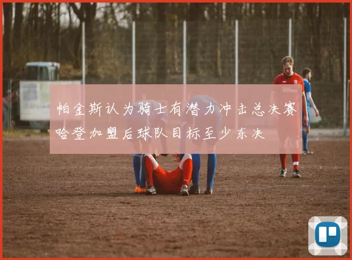 帕金斯认为骑士有潜力冲击总决赛哈登加盟后球队目标至少东决