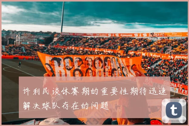许利民谈休赛期的重要性期待迅速解决球队存在的问题
