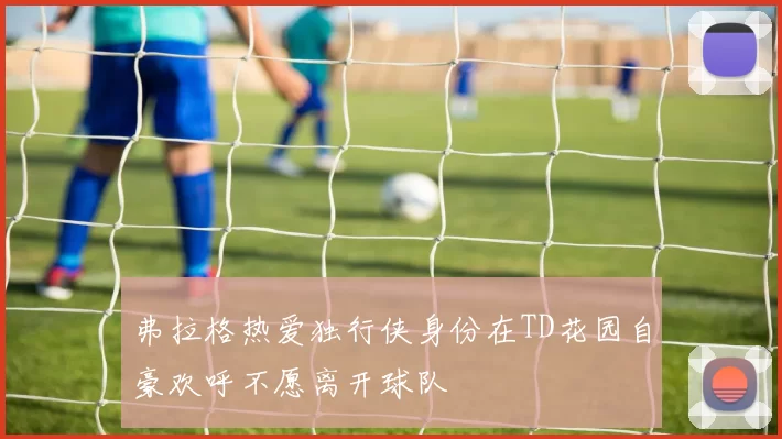 弗拉格热爱独行侠身份在TD花园自豪欢呼不愿离开球队