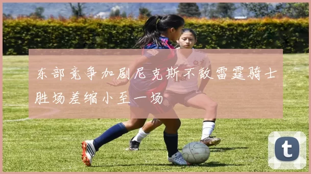 东部竞争加剧尼克斯不敌雷霆骑士胜场差缩小至一场