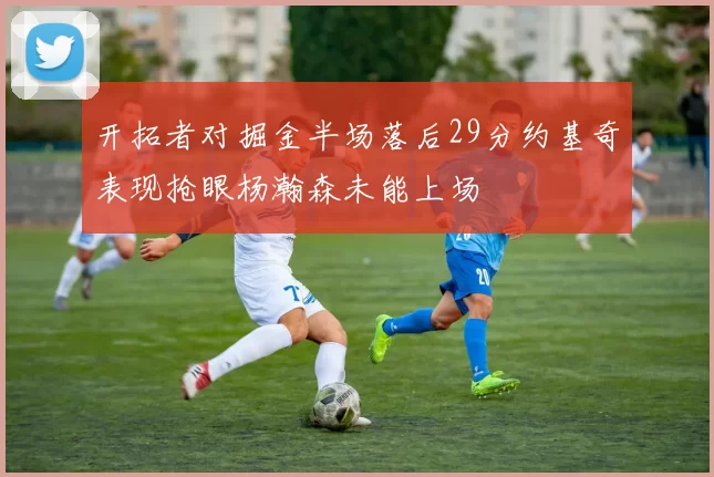 开拓者对掘金半场落后29分约基奇表现抢眼杨瀚森未能上场