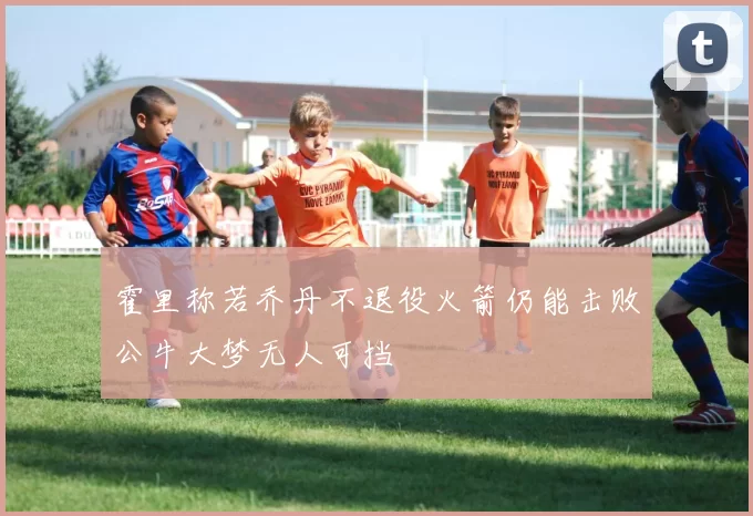 霍里称若乔丹不退役火箭仍能击败公牛大梦无人可挡