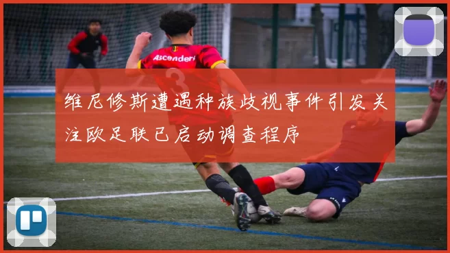 维尼修斯遭遇种族歧视事件引发关注欧足联已启动调查程序