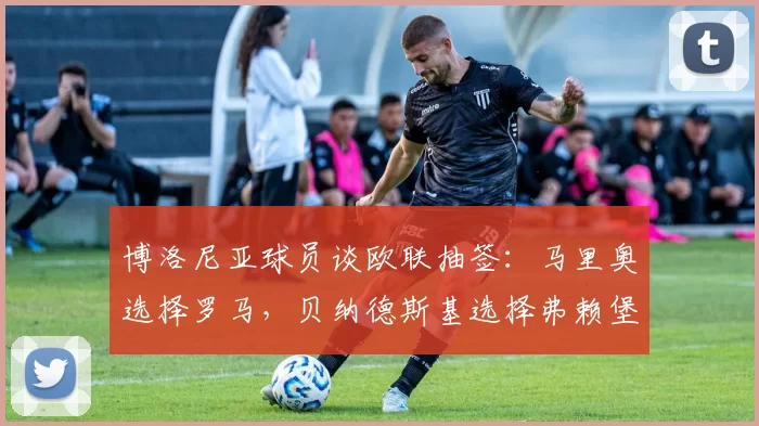 博洛尼亚球员谈欧联抽签：马里奥选择罗马，贝纳德斯基选择弗赖堡