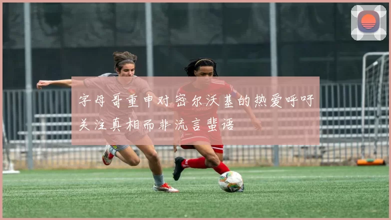 字母哥重申对密尔沃基的热爱呼吁关注真相而非流言蜚语
