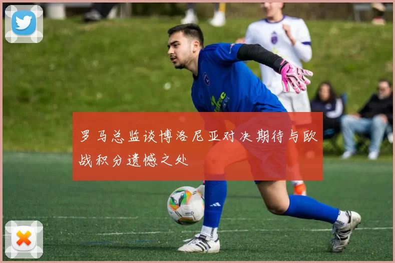 罗马总监谈博洛尼亚对决期待与欧战积分遗憾之处