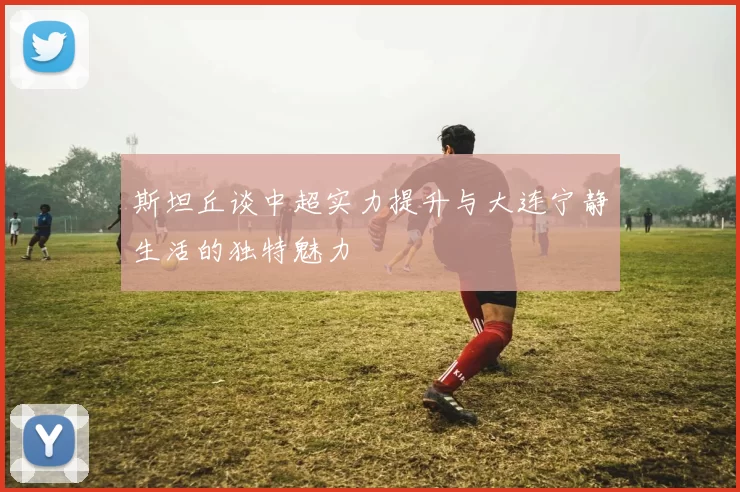 斯坦丘谈中超实力提升与大连宁静生活的独特魅力