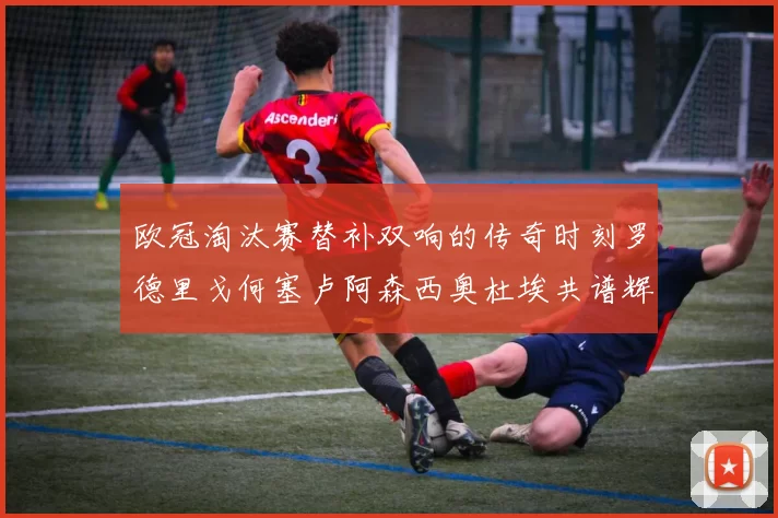 欧冠淘汰赛替补双响的传奇时刻罗德里戈何塞卢阿森西奥杜埃共谱辉煌