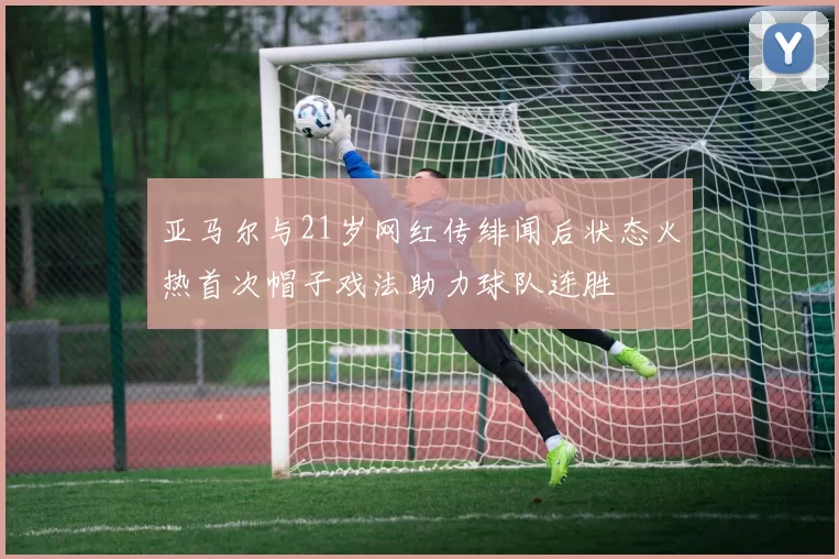 亚马尔与21岁网红传绯闻后状态火热首次帽子戏法助力球队连胜